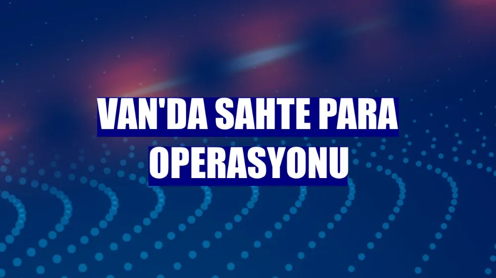 Van’da sahte para çetesine operasyon