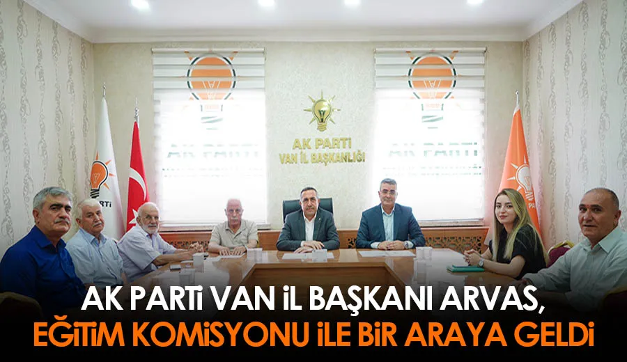 AK Parti Van İl Başkanı Arvas, Eğitim Komisyonu ile Bir Araya Geldi