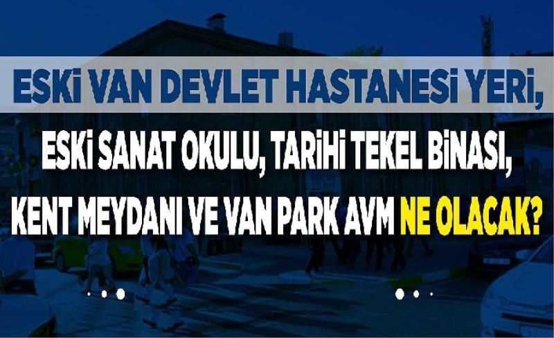 Eski Van Devlet Hastanesi yeri, Eski Sanat Okulu, Tarh Teke Binası, Kent Meydanı ve Van Park AVM ne olacak?